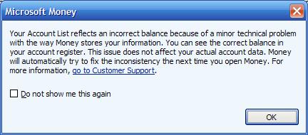Your account list relects an incorrect balance because of a minor technical problem with the way Money stores your information. You can see the correct balance in your account register. This issue does not affect you actual account data. Money will automatically try to fix the inconsistency the next time you open Money. For more information, go to Customer Support.